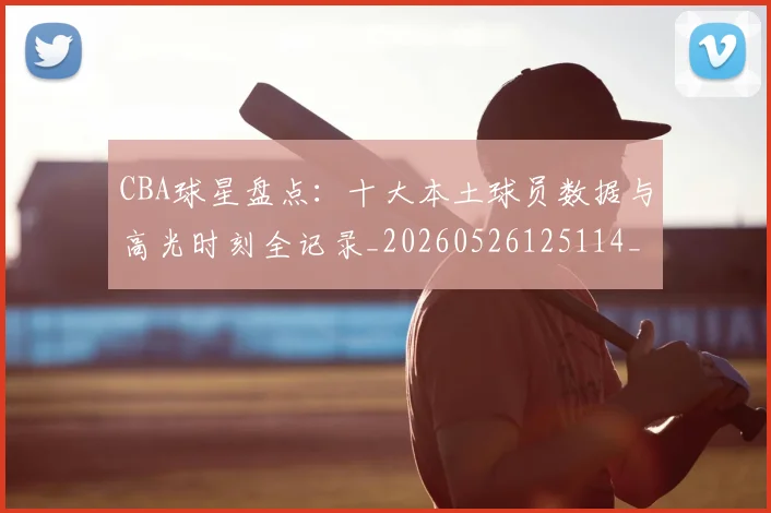 CBA球星盘点：十大本土球员数据与高光时刻全记录_20260526125114_20260606165302