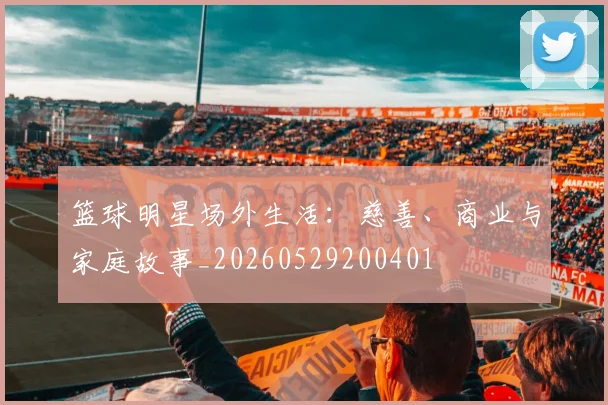 篮球明星场外生活：慈善、商业与家庭故事_20260529200401