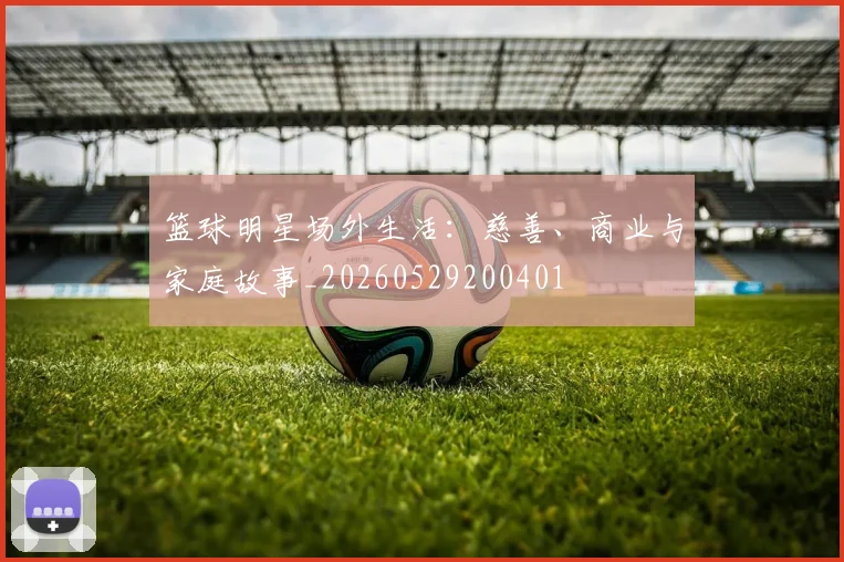 篮球明星场外生活:慈善、商业与家庭故事_20260529200401